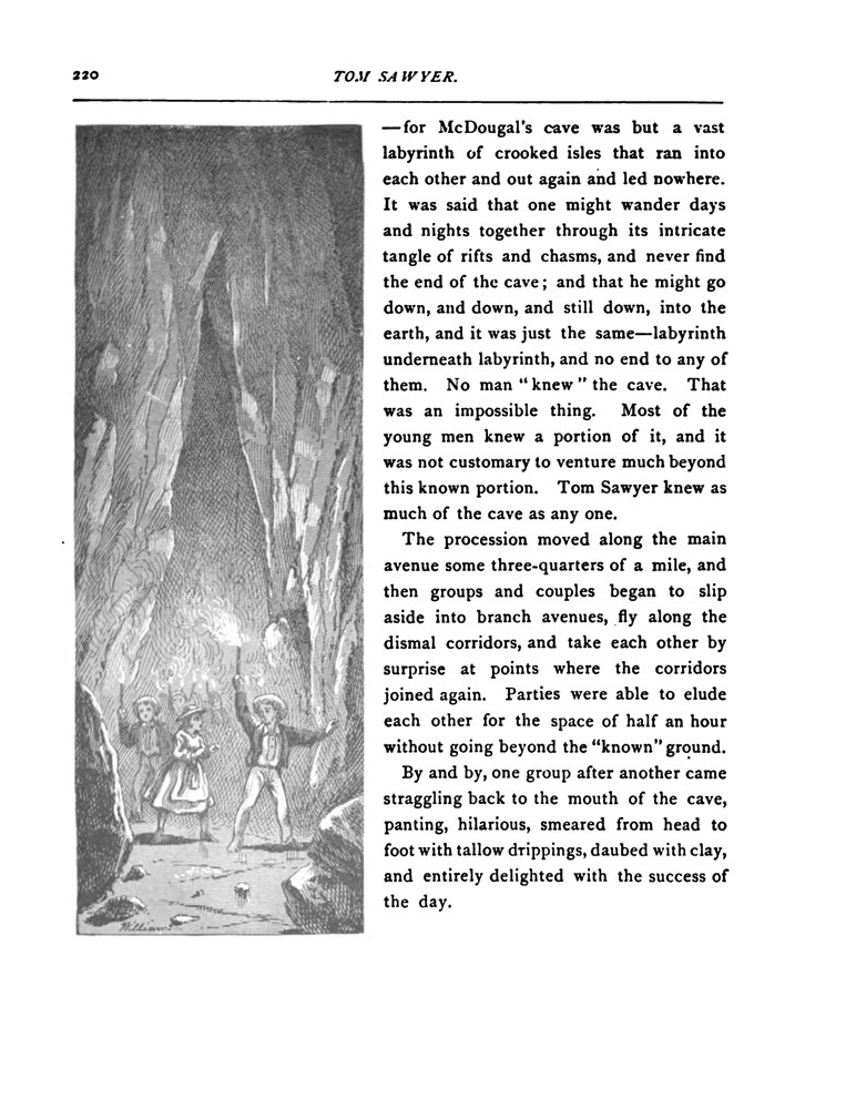 &mdash;for McDougal's cave was but a vast labyrinth of crooked isles that ran into each other and out again and lead nowhere. It was said that one might wander days and nights together through its intricate tangle of rifts and chasms, and never find the end of the cave; and that he might go down, and down, and still down, into the earth, and it was just the same--labyrinth underneath labyrinth, and no end to any of them. No man 'knew' the cave. That was an impossible thing. Most of the young men knew a portion of it, and it was not customary to venture much beyond this known portion. Tom Sawyer knew as much of the cave as any one. <br/>
The procession moved along the main avenue some three-quarters of a mile, and then groups and couples began to slip aside into branch avenues, fly along the dismal corridors, and take each other by surprise at points where the corridors joined again. Parties were able to elude each other for the space of half an hour without going beyond the 'known' ground. <br/>
By and by, one group after another came straggling back to the mouth of the cave, panting, hilarious, smeared from head to foot with tallow drippings, daubed with clay, and entirely delighted with the success of the day.
